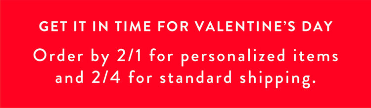 Valentine's Day Shipping Deadlines. Get it in time for Valentine's Day. Order by 2/1 for personalized items and 2/4 for standard shipping.