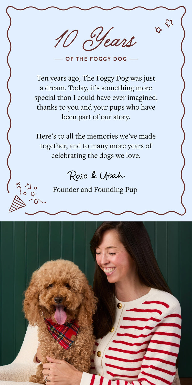 As we celebrate 10 years, we want to thank you for being part of our journey, sharing your pups with us, and making The Foggy Dog what it is today.
Here’s to another decade of tail wags, unforgettable memories, and making the world a little brighter for dogs everywhere!
Rose & Utah
Founder and Founding Pup